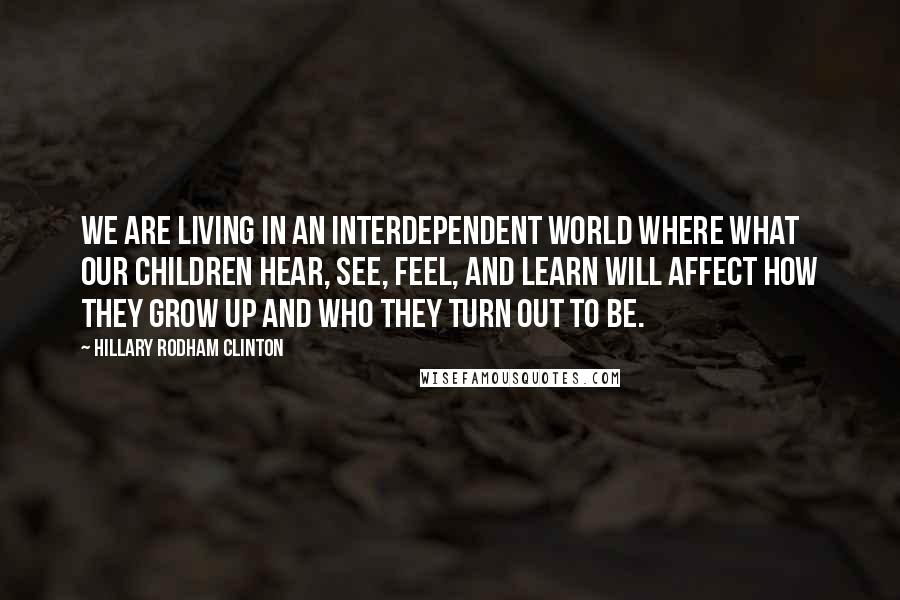 Hillary Rodham Clinton Quotes: we are living in an interdependent world where what our children hear, see, feel, and learn will affect how they grow up and who they turn out to be.