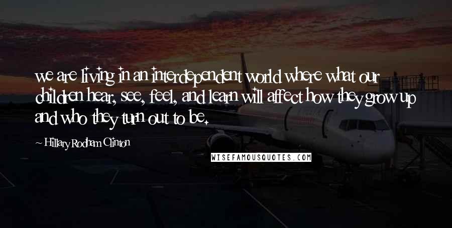 Hillary Rodham Clinton Quotes: we are living in an interdependent world where what our children hear, see, feel, and learn will affect how they grow up and who they turn out to be.