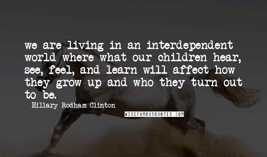 Hillary Rodham Clinton Quotes: we are living in an interdependent world where what our children hear, see, feel, and learn will affect how they grow up and who they turn out to be.