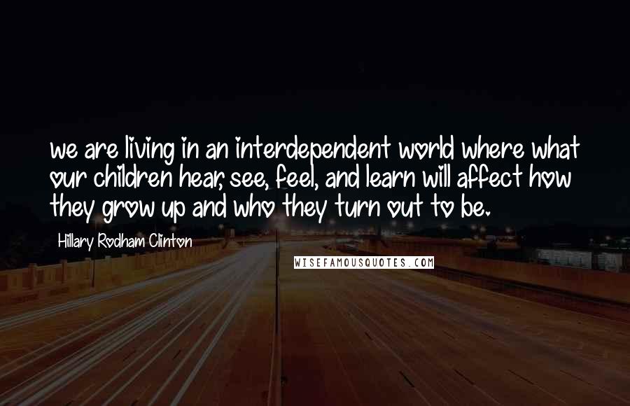 Hillary Rodham Clinton Quotes: we are living in an interdependent world where what our children hear, see, feel, and learn will affect how they grow up and who they turn out to be.