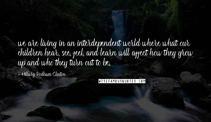 Hillary Rodham Clinton Quotes: we are living in an interdependent world where what our children hear, see, feel, and learn will affect how they grow up and who they turn out to be.