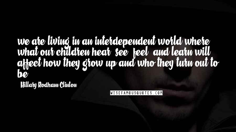 Hillary Rodham Clinton Quotes: we are living in an interdependent world where what our children hear, see, feel, and learn will affect how they grow up and who they turn out to be.