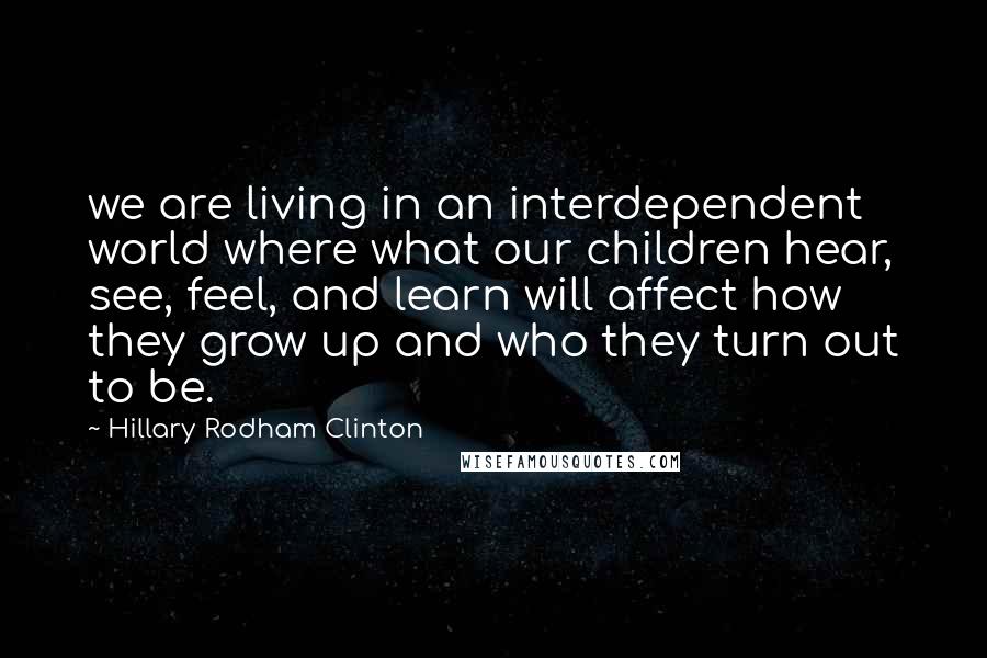 Hillary Rodham Clinton Quotes: we are living in an interdependent world where what our children hear, see, feel, and learn will affect how they grow up and who they turn out to be.