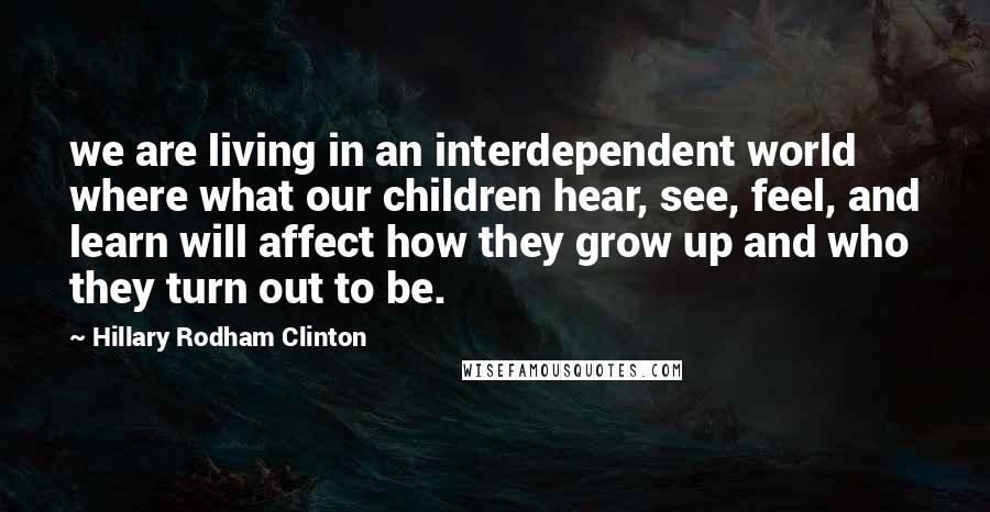 Hillary Rodham Clinton Quotes: we are living in an interdependent world where what our children hear, see, feel, and learn will affect how they grow up and who they turn out to be.