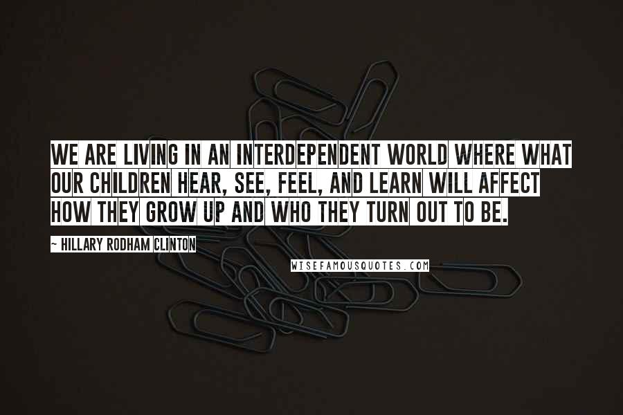 Hillary Rodham Clinton Quotes: we are living in an interdependent world where what our children hear, see, feel, and learn will affect how they grow up and who they turn out to be.