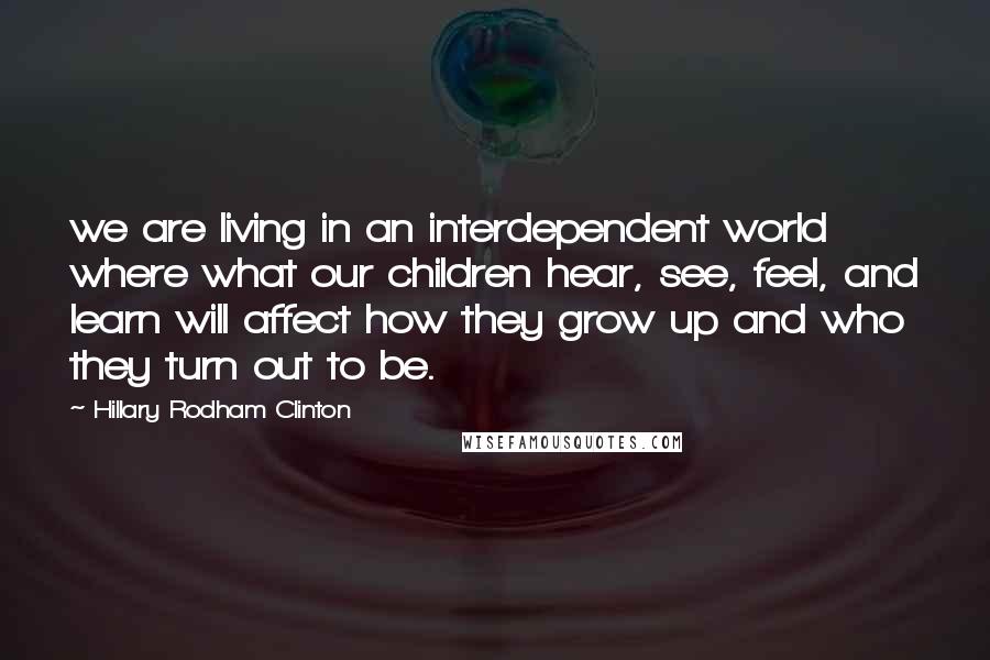 Hillary Rodham Clinton Quotes: we are living in an interdependent world where what our children hear, see, feel, and learn will affect how they grow up and who they turn out to be.