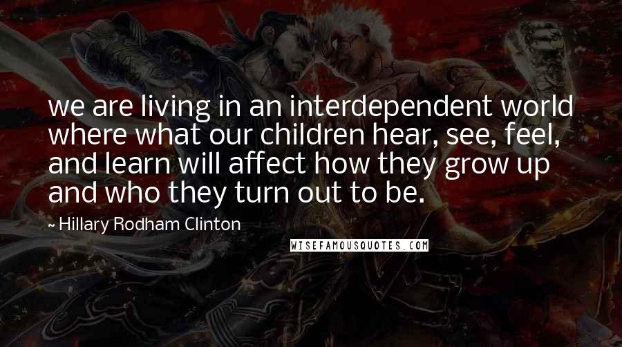 Hillary Rodham Clinton Quotes: we are living in an interdependent world where what our children hear, see, feel, and learn will affect how they grow up and who they turn out to be.