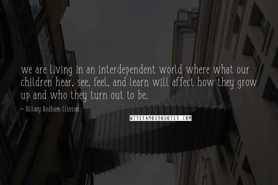 Hillary Rodham Clinton Quotes: we are living in an interdependent world where what our children hear, see, feel, and learn will affect how they grow up and who they turn out to be.