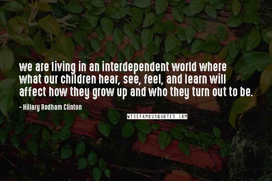 Hillary Rodham Clinton Quotes: we are living in an interdependent world where what our children hear, see, feel, and learn will affect how they grow up and who they turn out to be.