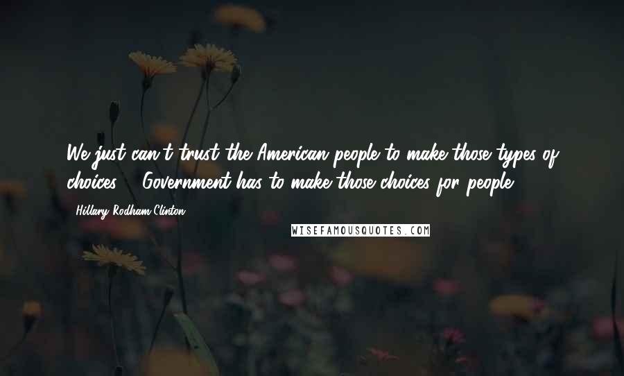 Hillary Rodham Clinton Quotes: We just can't trust the American people to make those types of choices ... Government has to make those choices for people.