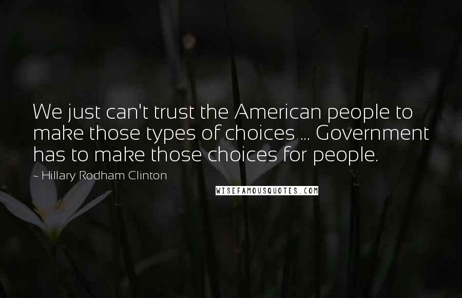 Hillary Rodham Clinton Quotes: We just can't trust the American people to make those types of choices ... Government has to make those choices for people.