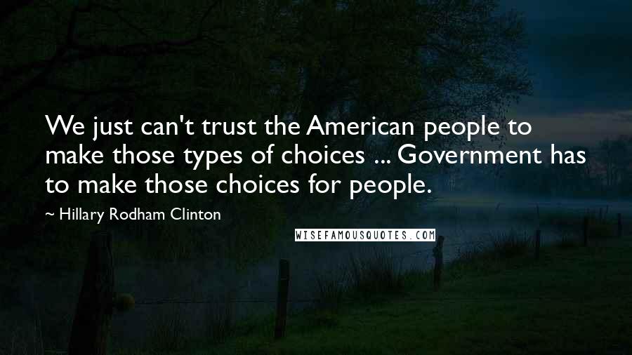 Hillary Rodham Clinton Quotes: We just can't trust the American people to make those types of choices ... Government has to make those choices for people.