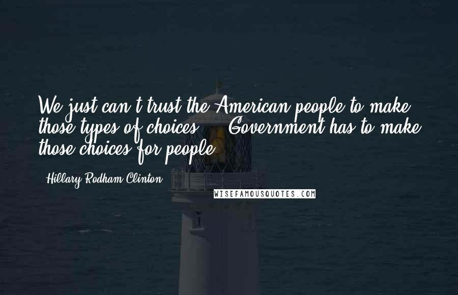 Hillary Rodham Clinton Quotes: We just can't trust the American people to make those types of choices ... Government has to make those choices for people.