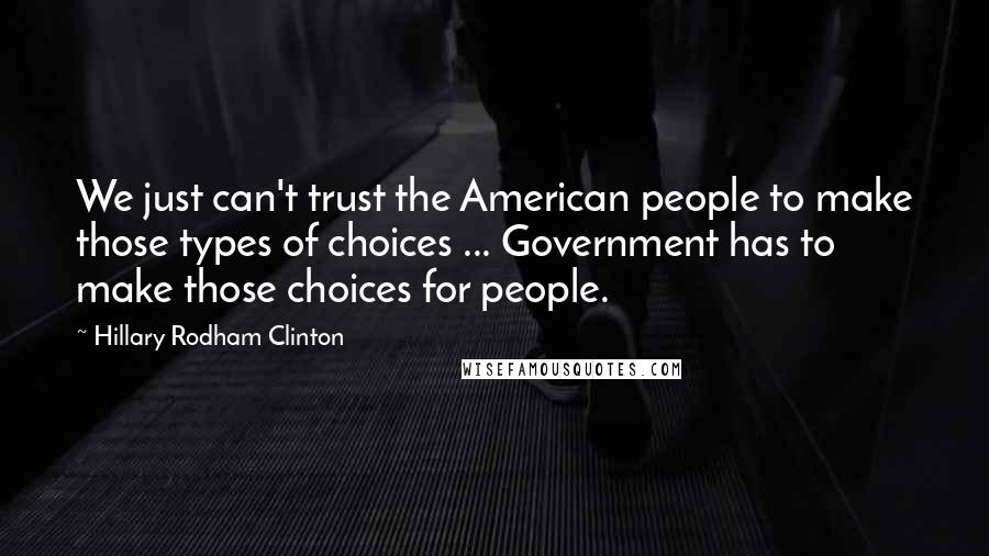 Hillary Rodham Clinton Quotes: We just can't trust the American people to make those types of choices ... Government has to make those choices for people.