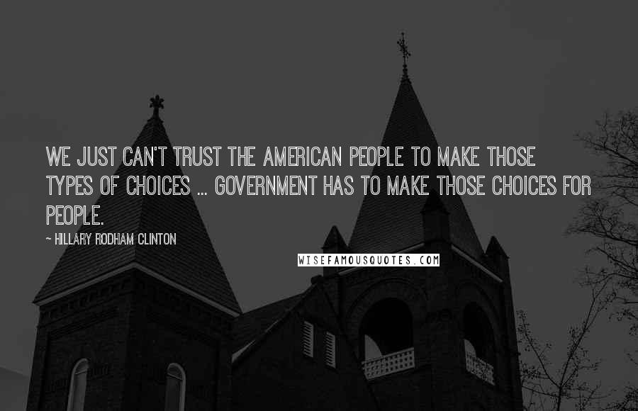 Hillary Rodham Clinton Quotes: We just can't trust the American people to make those types of choices ... Government has to make those choices for people.
