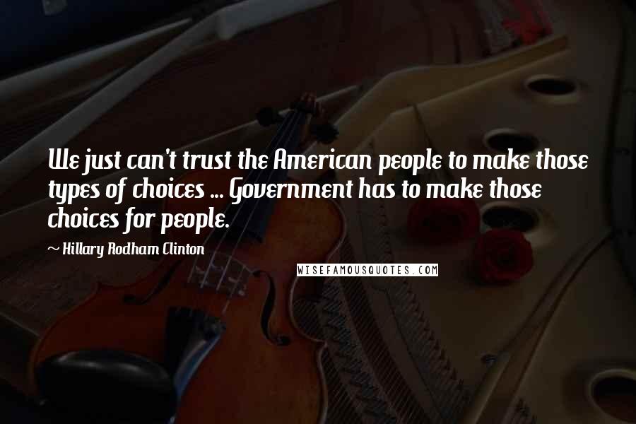 Hillary Rodham Clinton Quotes: We just can't trust the American people to make those types of choices ... Government has to make those choices for people.