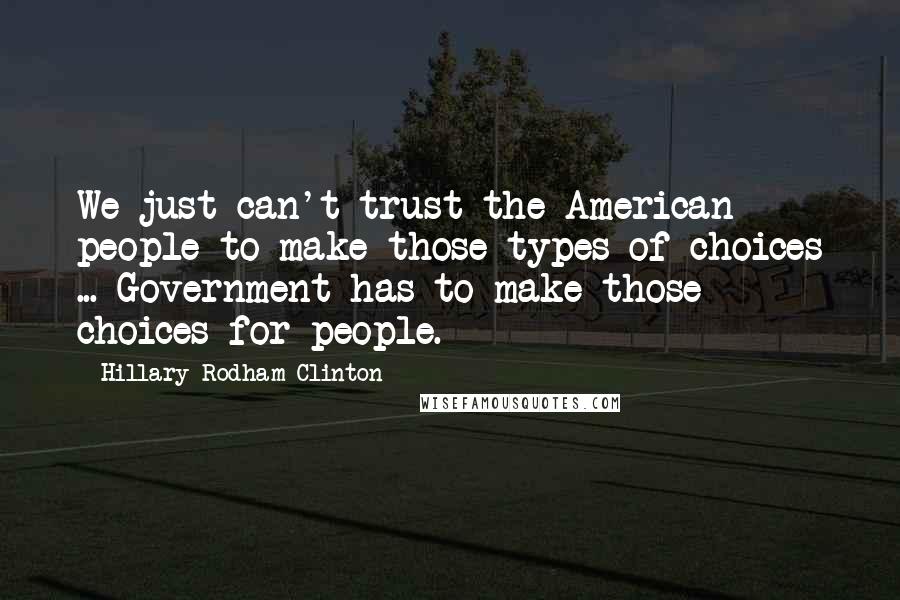 Hillary Rodham Clinton Quotes: We just can't trust the American people to make those types of choices ... Government has to make those choices for people.