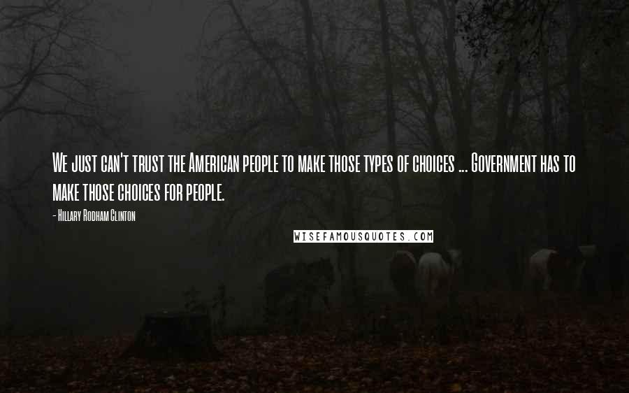 Hillary Rodham Clinton Quotes: We just can't trust the American people to make those types of choices ... Government has to make those choices for people.