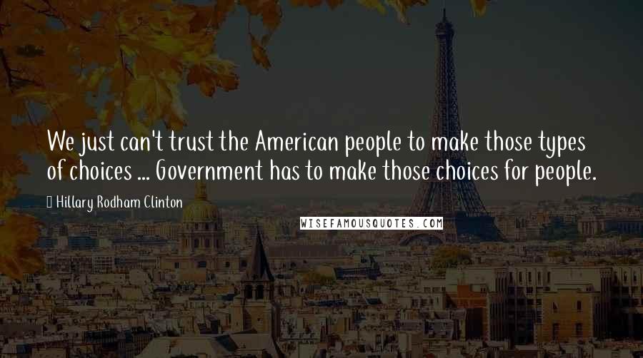 Hillary Rodham Clinton Quotes: We just can't trust the American people to make those types of choices ... Government has to make those choices for people.