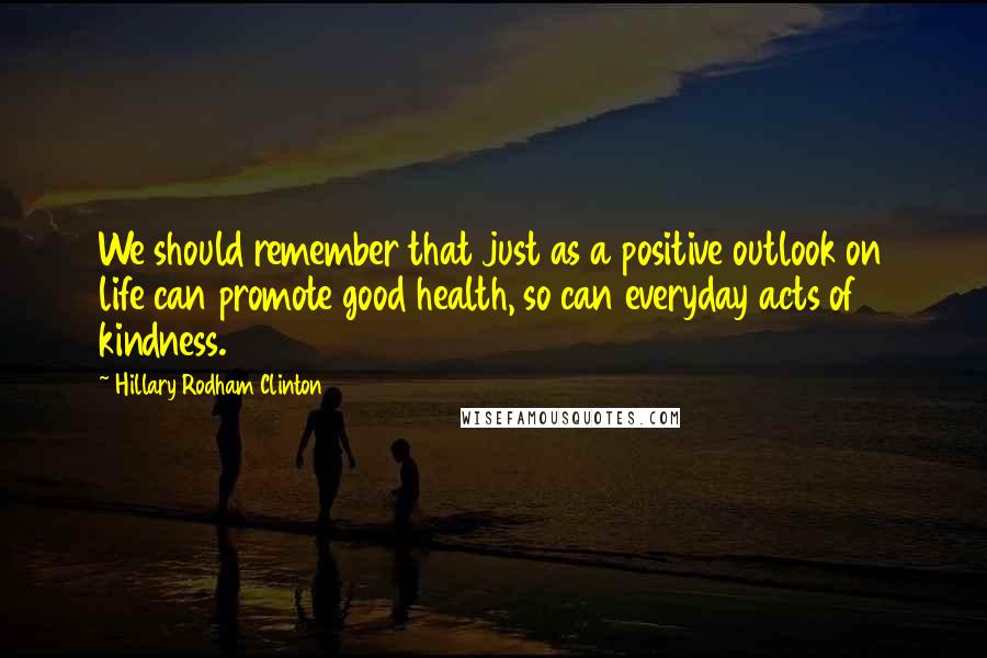 Hillary Rodham Clinton Quotes: We should remember that just as a positive outlook on life can promote good health, so can everyday acts of kindness.