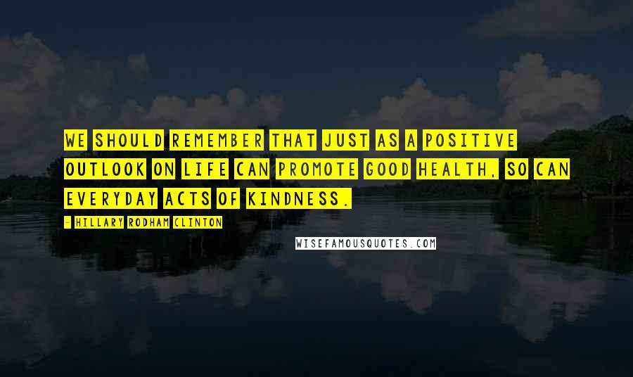 Hillary Rodham Clinton Quotes: We should remember that just as a positive outlook on life can promote good health, so can everyday acts of kindness.