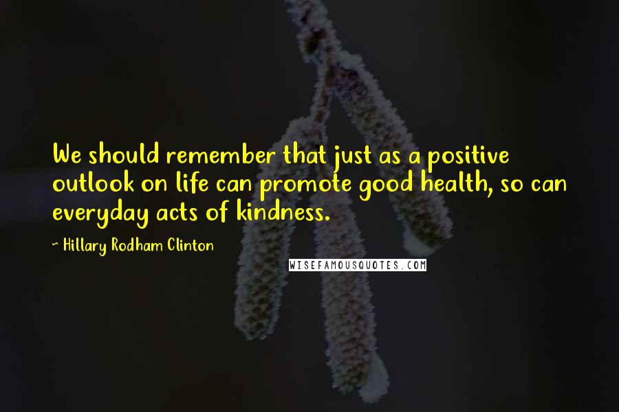 Hillary Rodham Clinton Quotes: We should remember that just as a positive outlook on life can promote good health, so can everyday acts of kindness.