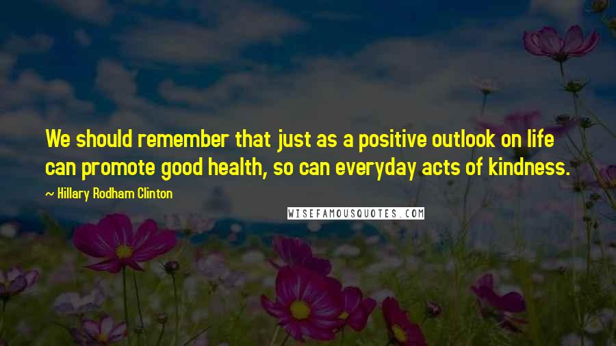 Hillary Rodham Clinton Quotes: We should remember that just as a positive outlook on life can promote good health, so can everyday acts of kindness.