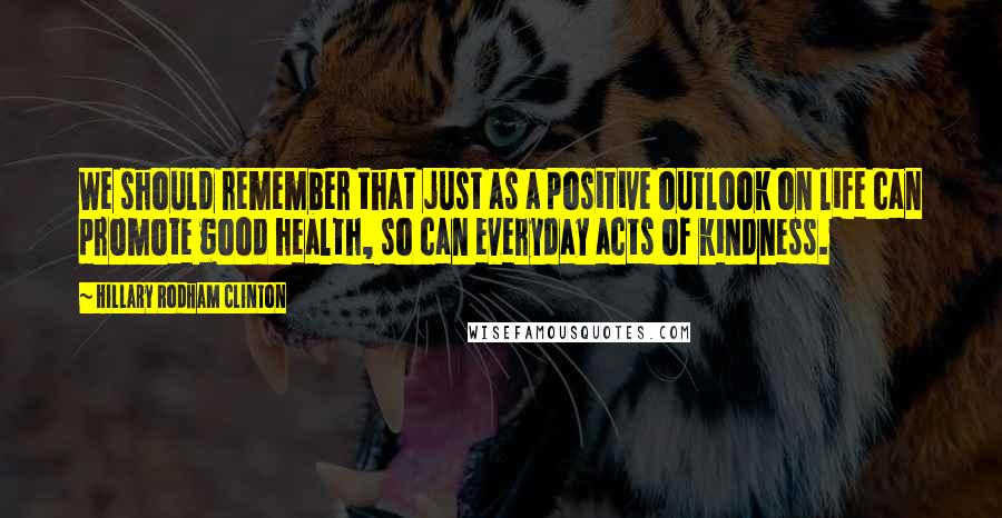 Hillary Rodham Clinton Quotes: We should remember that just as a positive outlook on life can promote good health, so can everyday acts of kindness.