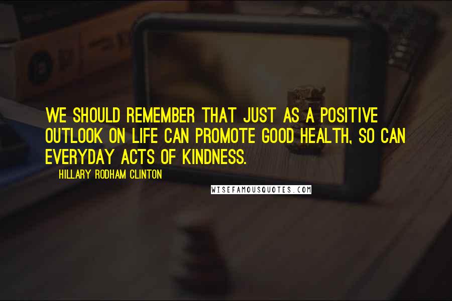 Hillary Rodham Clinton Quotes: We should remember that just as a positive outlook on life can promote good health, so can everyday acts of kindness.