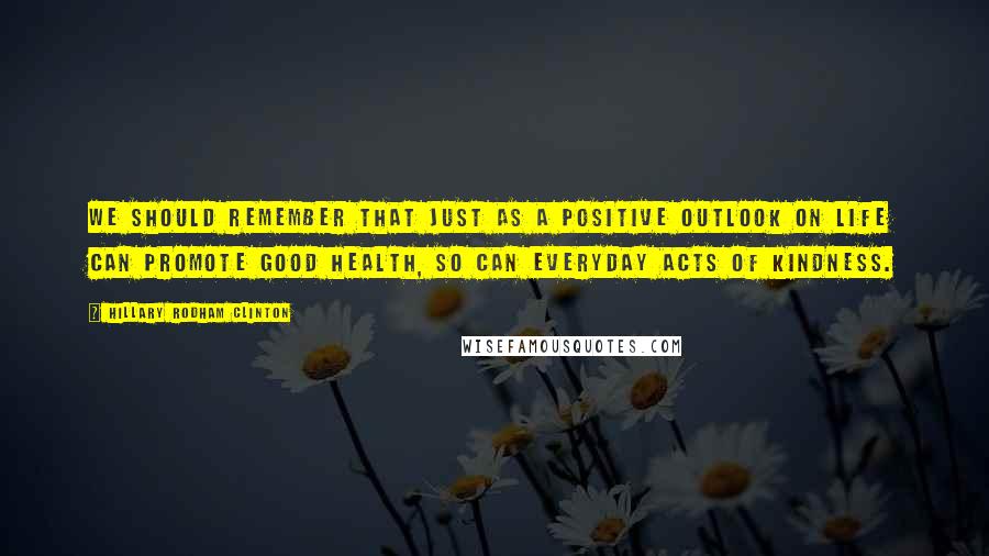 Hillary Rodham Clinton Quotes: We should remember that just as a positive outlook on life can promote good health, so can everyday acts of kindness.