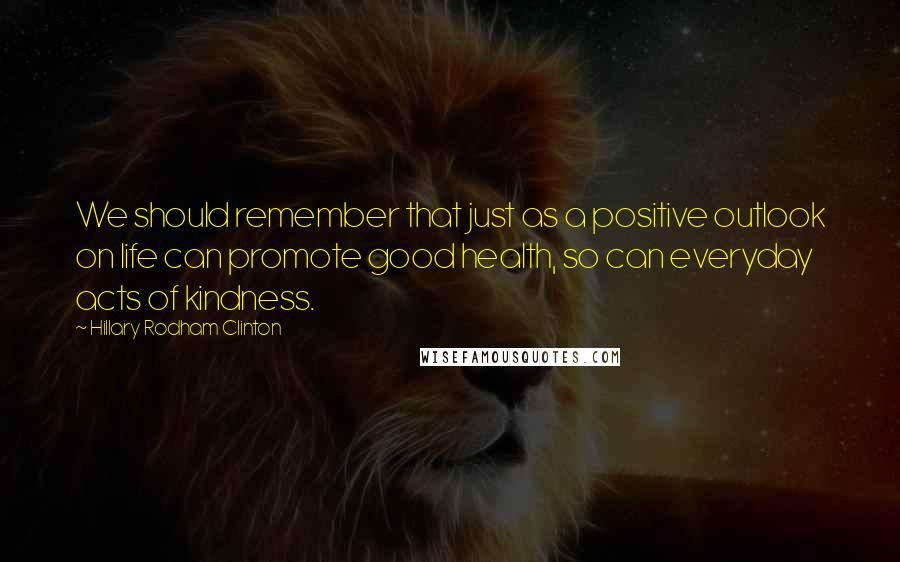 Hillary Rodham Clinton Quotes: We should remember that just as a positive outlook on life can promote good health, so can everyday acts of kindness.