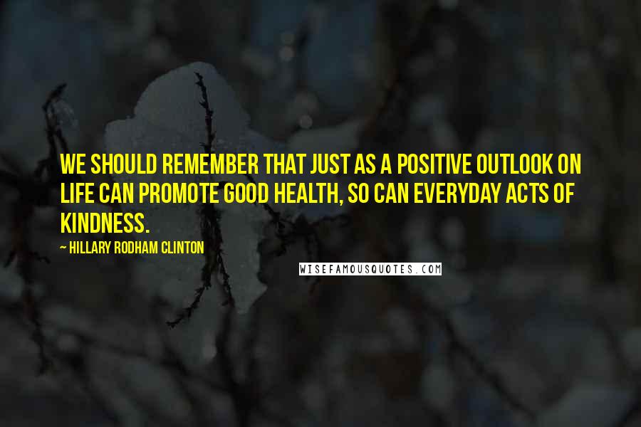 Hillary Rodham Clinton Quotes: We should remember that just as a positive outlook on life can promote good health, so can everyday acts of kindness.