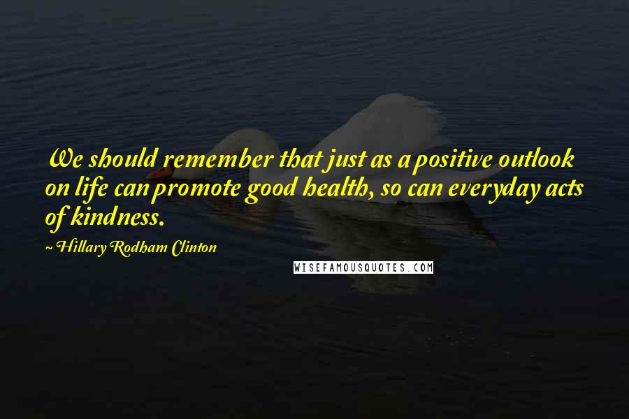 Hillary Rodham Clinton Quotes: We should remember that just as a positive outlook on life can promote good health, so can everyday acts of kindness.