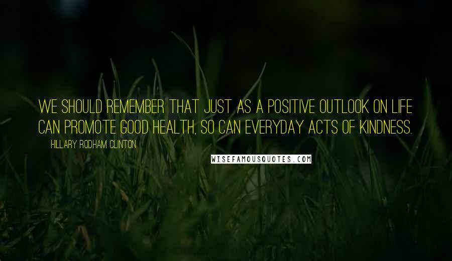 Hillary Rodham Clinton Quotes: We should remember that just as a positive outlook on life can promote good health, so can everyday acts of kindness.