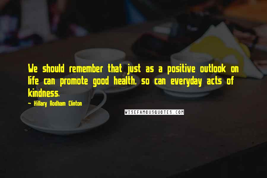 Hillary Rodham Clinton Quotes: We should remember that just as a positive outlook on life can promote good health, so can everyday acts of kindness.