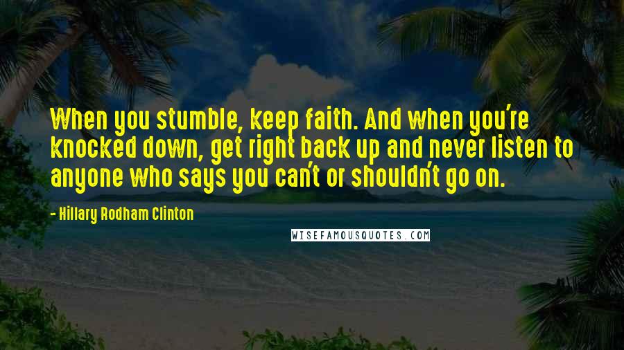 Hillary Rodham Clinton Quotes: When you stumble, keep faith. And when you're knocked down, get right back up and never listen to anyone who says you can't or shouldn't go on.