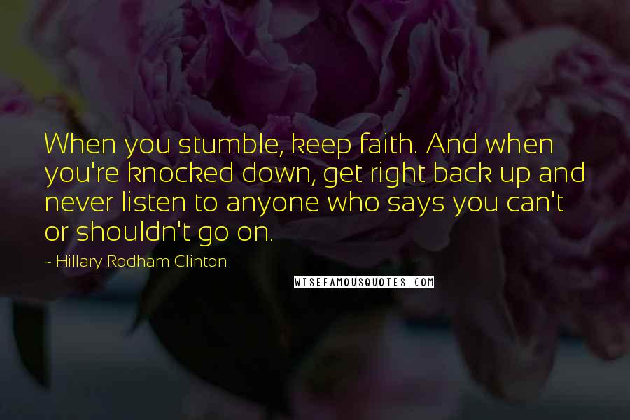 Hillary Rodham Clinton Quotes: When you stumble, keep faith. And when you're knocked down, get right back up and never listen to anyone who says you can't or shouldn't go on.