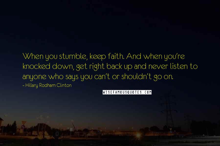 Hillary Rodham Clinton Quotes: When you stumble, keep faith. And when you're knocked down, get right back up and never listen to anyone who says you can't or shouldn't go on.