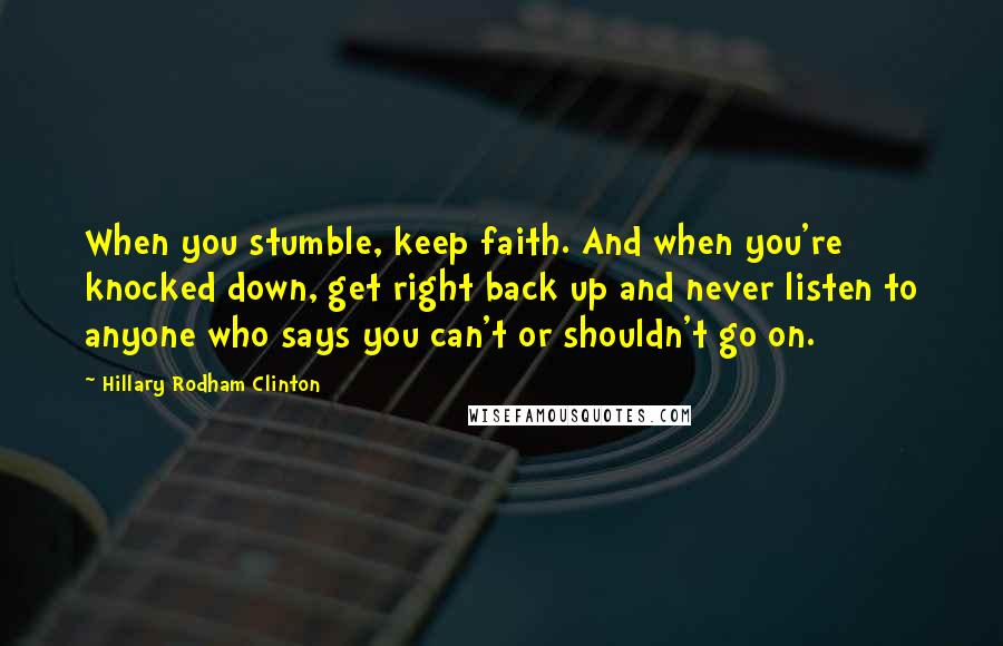 Hillary Rodham Clinton Quotes: When you stumble, keep faith. And when you're knocked down, get right back up and never listen to anyone who says you can't or shouldn't go on.