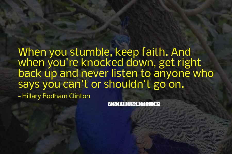 Hillary Rodham Clinton Quotes: When you stumble, keep faith. And when you're knocked down, get right back up and never listen to anyone who says you can't or shouldn't go on.