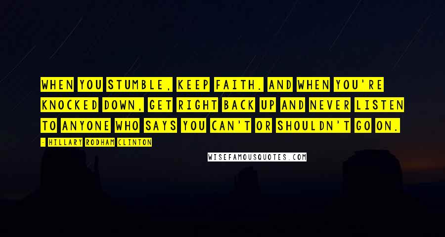 Hillary Rodham Clinton Quotes: When you stumble, keep faith. And when you're knocked down, get right back up and never listen to anyone who says you can't or shouldn't go on.