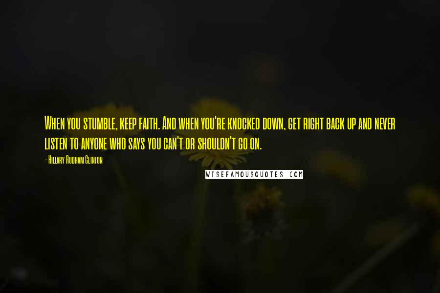 Hillary Rodham Clinton Quotes: When you stumble, keep faith. And when you're knocked down, get right back up and never listen to anyone who says you can't or shouldn't go on.