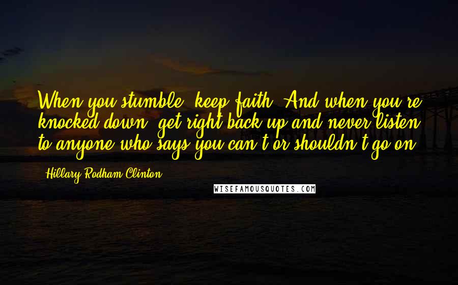 Hillary Rodham Clinton Quotes: When you stumble, keep faith. And when you're knocked down, get right back up and never listen to anyone who says you can't or shouldn't go on.