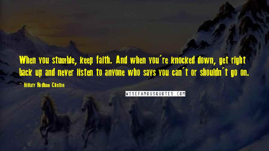 Hillary Rodham Clinton Quotes: When you stumble, keep faith. And when you're knocked down, get right back up and never listen to anyone who says you can't or shouldn't go on.