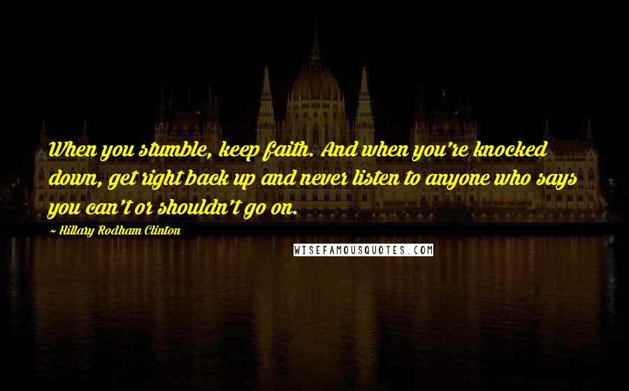 Hillary Rodham Clinton Quotes: When you stumble, keep faith. And when you're knocked down, get right back up and never listen to anyone who says you can't or shouldn't go on.