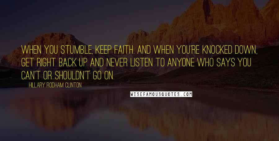 Hillary Rodham Clinton Quotes: When you stumble, keep faith. And when you're knocked down, get right back up and never listen to anyone who says you can't or shouldn't go on.