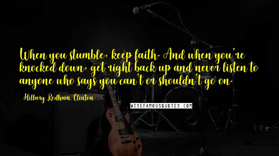 Hillary Rodham Clinton Quotes: When you stumble, keep faith. And when you're knocked down, get right back up and never listen to anyone who says you can't or shouldn't go on.