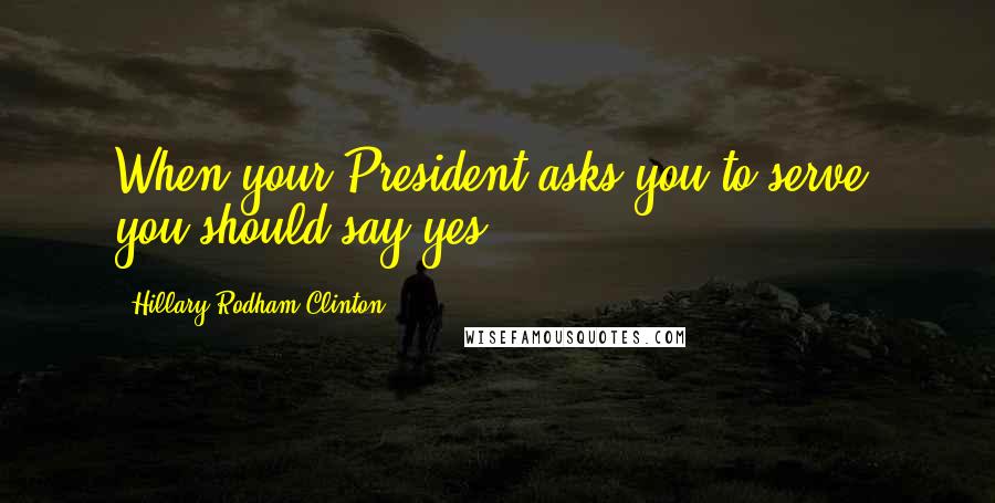 Hillary Rodham Clinton Quotes: When your President asks you to serve, you should say yes.