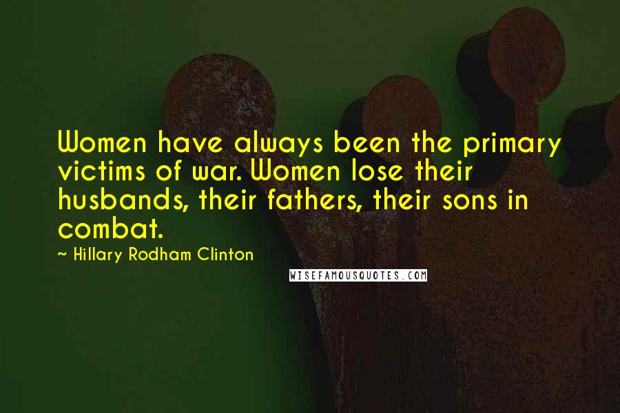 Hillary Rodham Clinton Quotes: Women have always been the primary victims of war. Women lose their husbands, their fathers, their sons in combat.