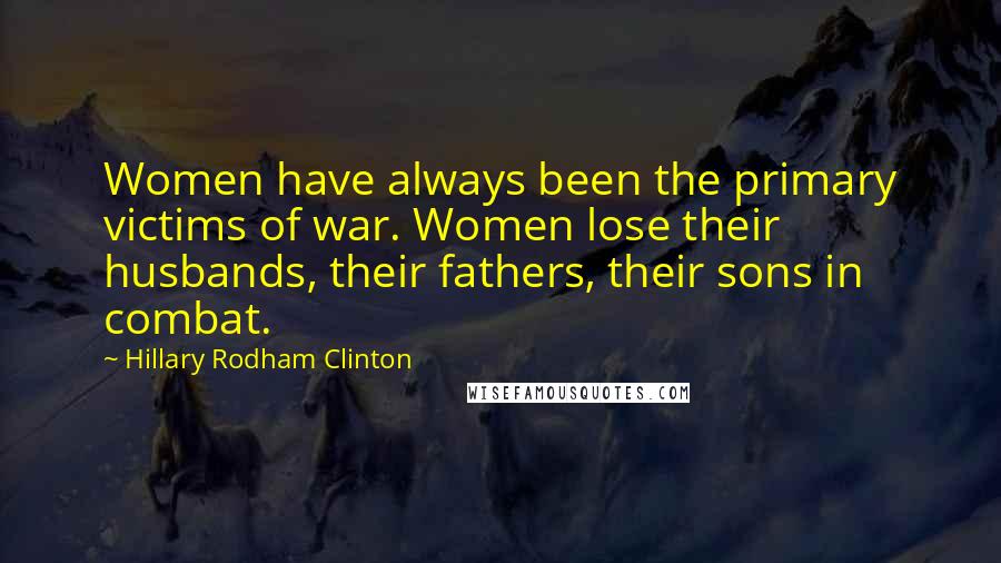 Hillary Rodham Clinton Quotes: Women have always been the primary victims of war. Women lose their husbands, their fathers, their sons in combat.